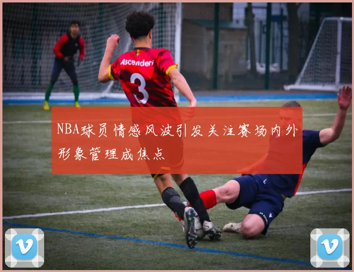 NBA球员情感风波引发关注赛场内外形象管理成焦点
