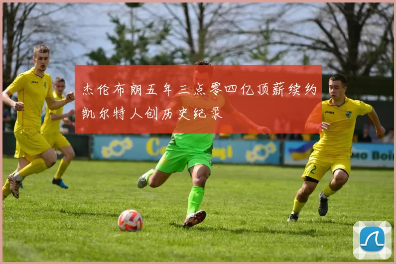 杰伦布朗五年三点零四亿顶薪续约凯尔特人创历史纪录