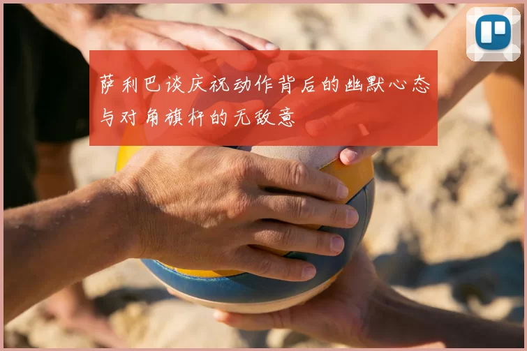萨利巴谈庆祝动作背后的幽默心态与对角旗杆的无敌意