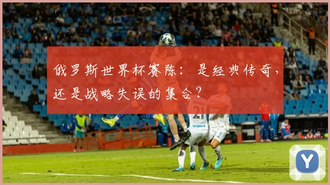俄罗斯世界杯赛陈：是经典传奇，还是战略失误的集合？