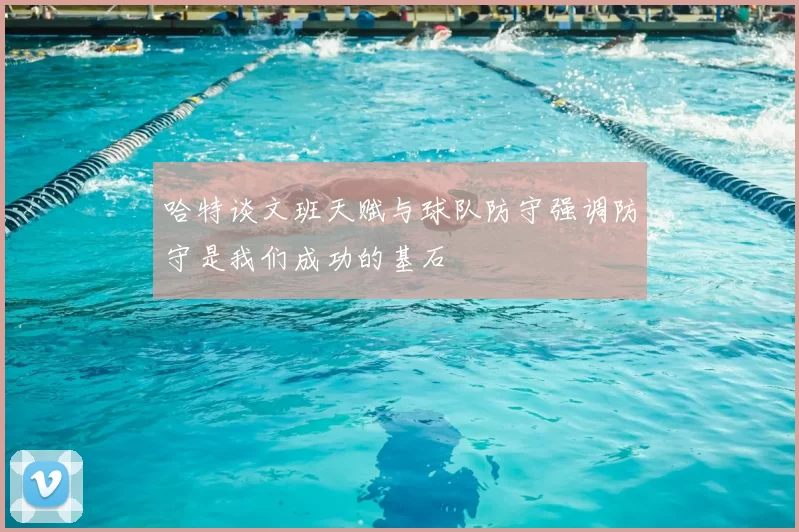 哈特谈文班天赋与球队防守强调防守是我们成功的基石
