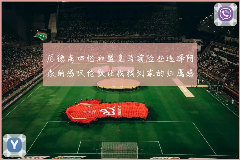 厄德高回忆加盟皇马前险些选择阿森纳感叹伦敦让我找到家的归属感