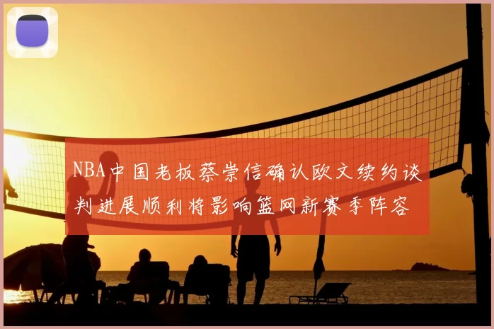 NBA中国老板蔡崇信确认欧文续约谈判进展顺利将影响篮网新赛季阵容构建