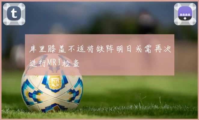 库里膝盖不适将缺阵明日或需再次进行MRI检查