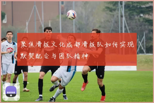 聚焦滑板文化成都滑板队如何实现默契配合与团队精神