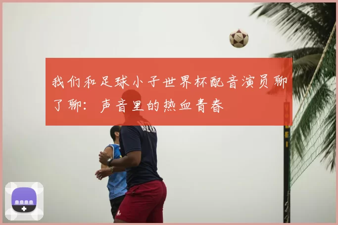 我们和足球小子世界杯配音演员聊了聊:声音里的热血青春