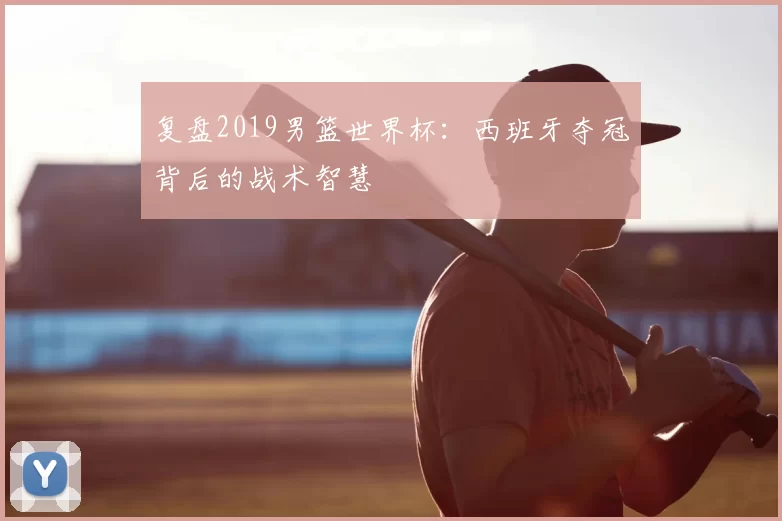 复盘2019男篮世界杯:西班牙夺冠背后的战术智慧