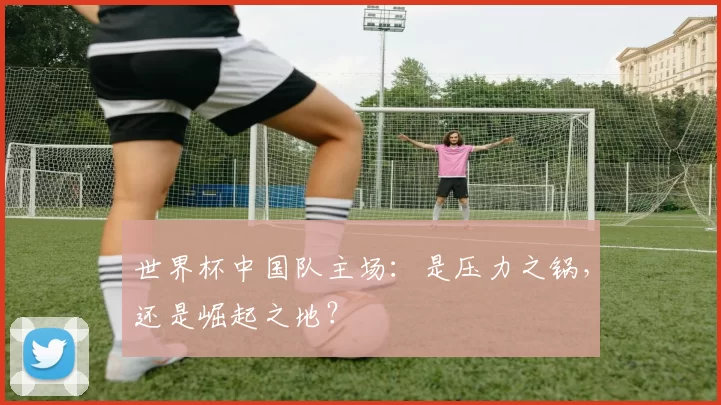 世界杯中国队主场:是压力之锅,还是崛起之地?