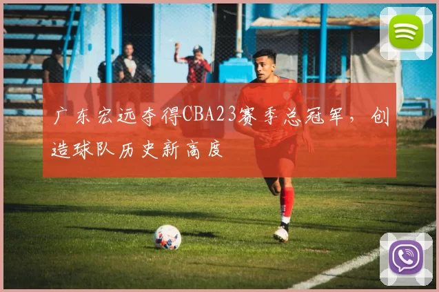 广东宏远夺得CBA23赛季总冠军,创造球队历史新高度