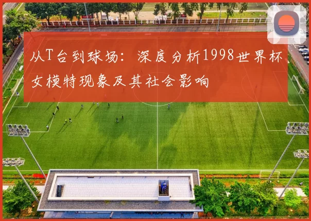 从T台到球场:深度分析1998世界杯女模特现象及其社会影响