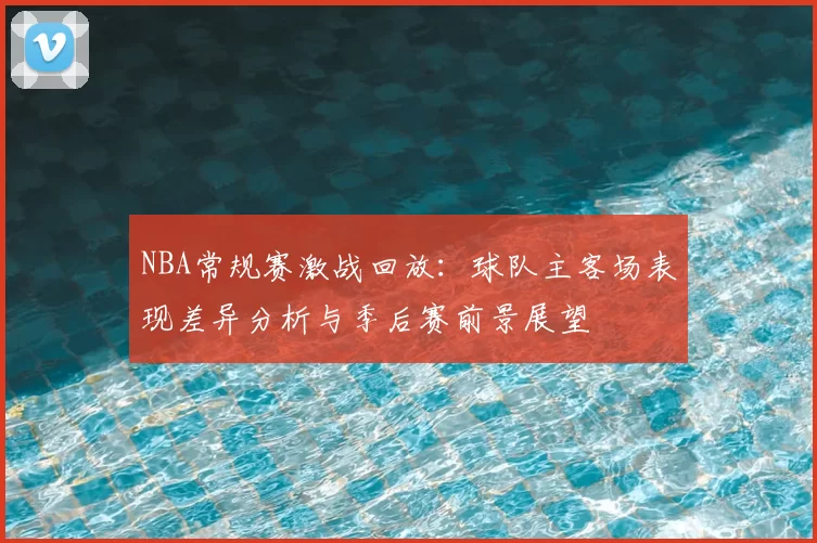 NBA常规赛激战回放：球队主客场表现差异分析与季后赛前景展望