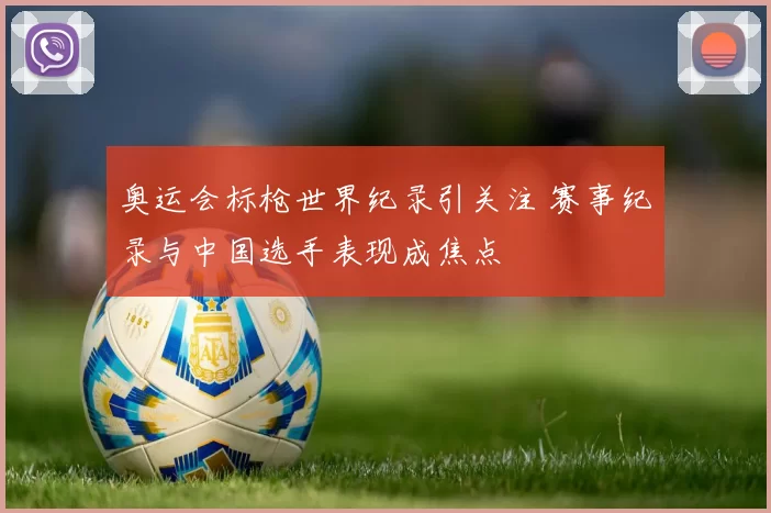 奥运会标枪世界纪录引关注 赛事纪录与中国选手表现成焦点