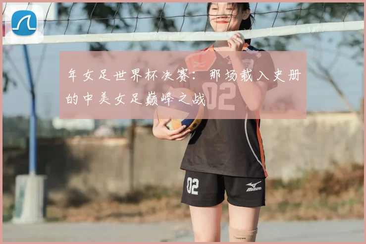 年女足世界杯决赛:那场载入史册的中美女足巅峰之战