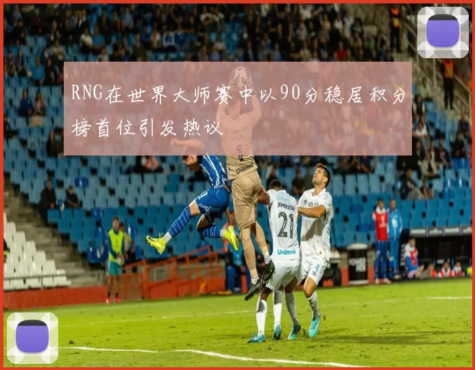 RNG在世界大师赛中以90分稳居积分榜首位引发热议
