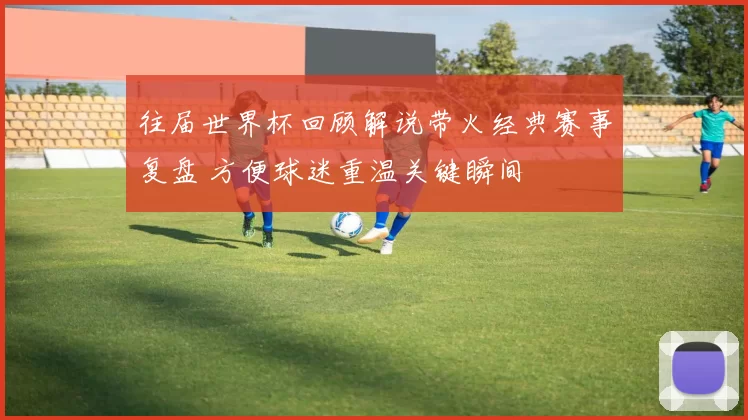 往届世界杯回顾解说带火经典赛事复盘 方便球迷重温关键瞬间
