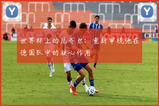 世界杯上的厄齐尔:重新审视他在德国队中的核心作用