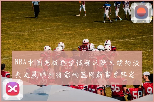 NBA中国老板蔡崇信确认欧文续约谈判进展顺利将影响篮网新赛季阵容构建