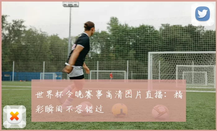 世界杯今晚赛事高清图片直播:精彩瞬间不容错过
