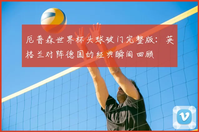厄普森世界杯头球破门完整版：英格兰对阵德国的经典瞬间回顾