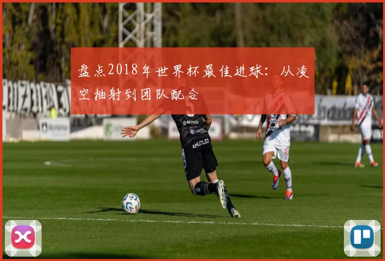 盘点2018年世界杯最佳进球:从凌空抽射到团队配合