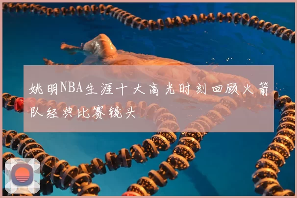 姚明NBA生涯十大高光时刻回顾火箭队经典比赛镜头