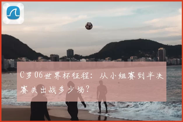 C罗06世界杯征程：从小组赛到半决赛共出战多少场？