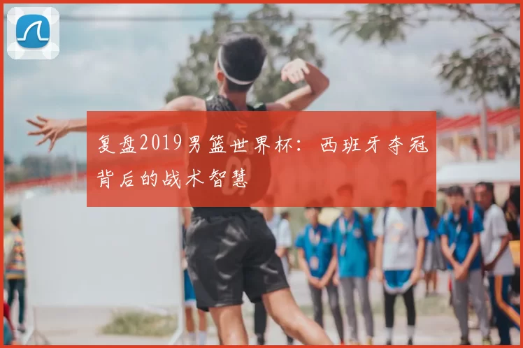 复盘2019男篮世界杯:西班牙夺冠背后的战术智慧
