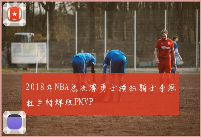 2018年NBA总决赛勇士横扫骑士夺冠杜兰特蝉联FMVP