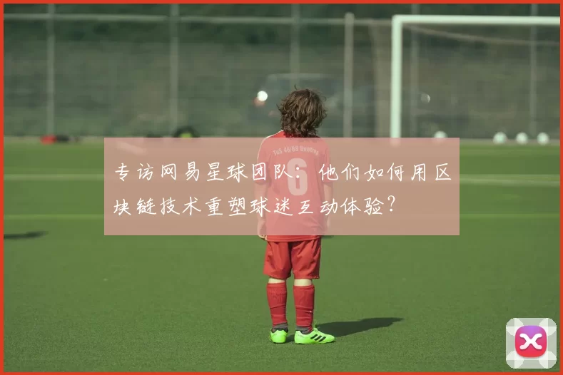 专访网易星球团队：他们如何用区块链技术重塑球迷互动体验？
