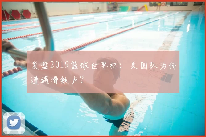 复盘2019篮球世界杯:美国队为何遭遇滑铁卢?