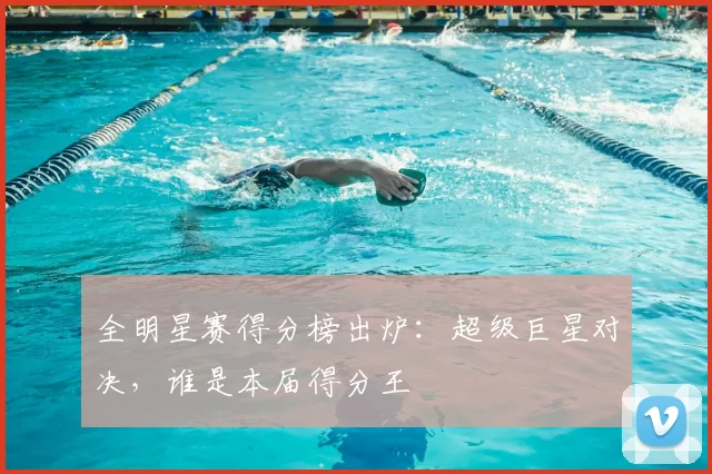 全明星赛得分榜出炉：超级巨星对决，谁是本届得分王