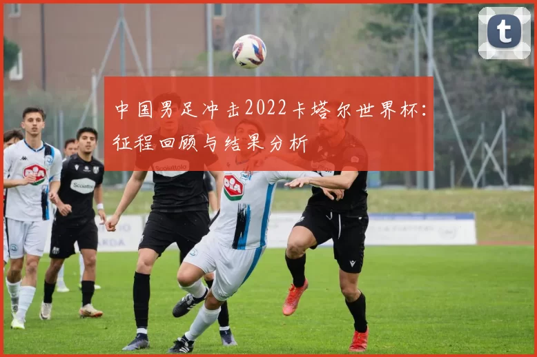 中国男足冲击2022卡塔尔世界杯:征程回顾与结果分析