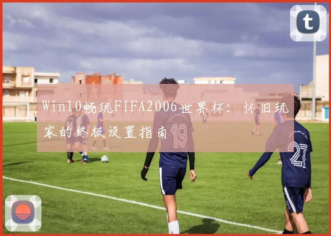 Win10畅玩FIFA2006世界杯：怀旧玩家的终极设置指南