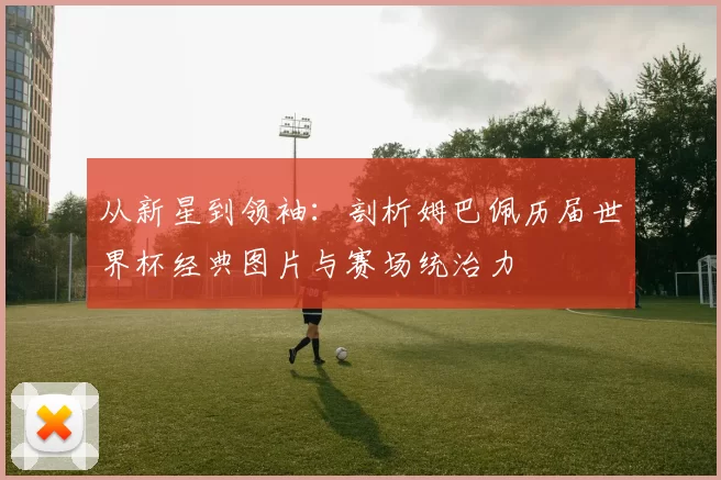 从新星到领袖：剖析姆巴佩历届世界杯经典图片与赛场统治力