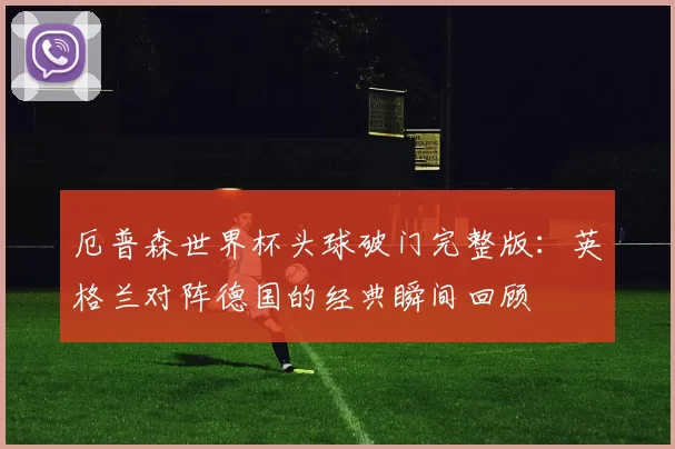 厄普森世界杯头球破门完整版:英格兰对阵德国的经典瞬间回顾