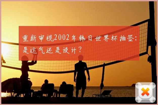 重新审视2002年韩日世界杯抽签：是运气还是设计？