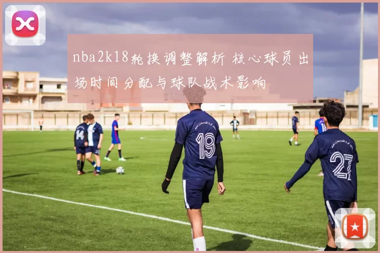 nba2k18轮换调整解析 核心球员出场时间分配与球队战术影响