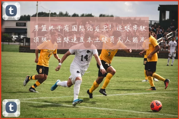 男篮终于有国际化后卫！运球串联顶级，出球速度本土球员无人能及