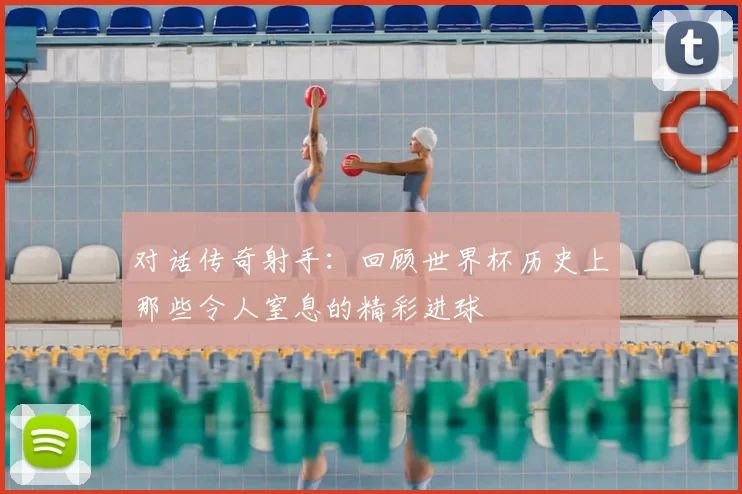 对话传奇射手:回顾世界杯历史上那些令人窒息的精彩进球