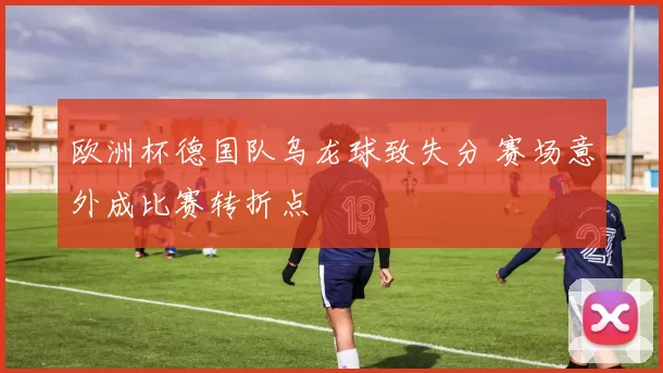 欧洲杯德国队乌龙球致失分 赛场意外成比赛转折点