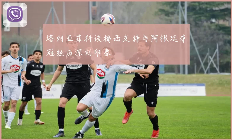 塔利亚菲科谈梅西支持与阿根廷夺冠经历深刻印象