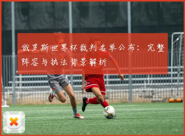 俄罗斯世界杯裁判名单公布:完整阵容与执法背景解析
