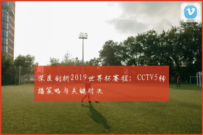 深度剖析2019世界杯赛程:CCTV5转播策略与关键对决