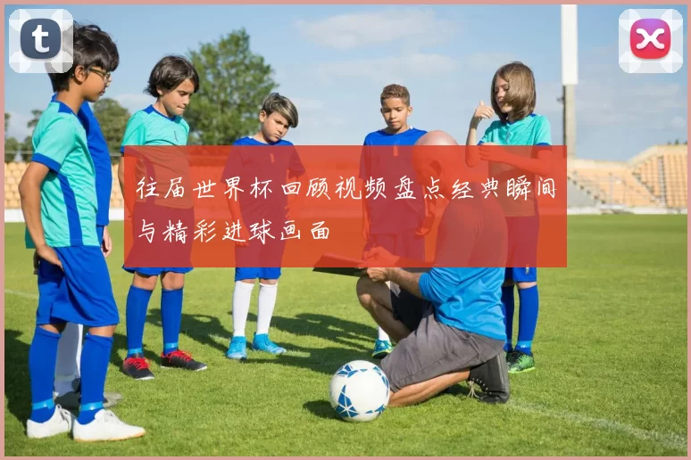 往届世界杯回顾视频盘点经典瞬间与精彩进球画面