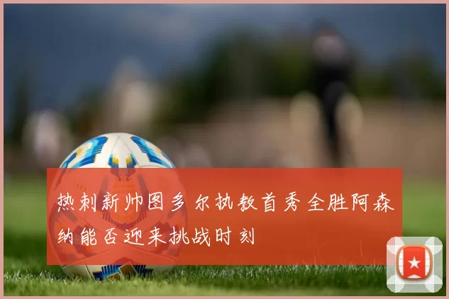 热刺新帅图多尔执教首秀全胜阿森纳能否迎来挑战时刻
