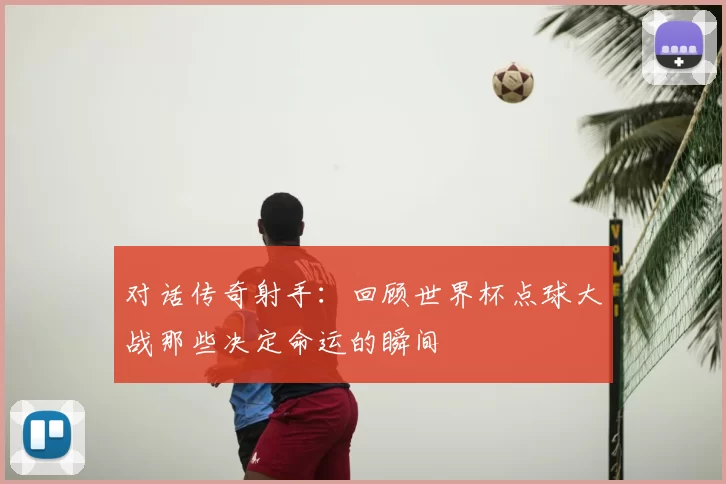 对话传奇射手:回顾世界杯点球大战那些决定命运的瞬间