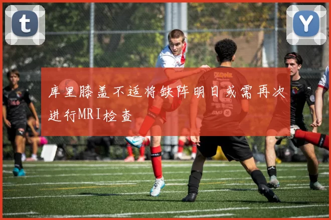库里膝盖不适将缺阵明日或需再次进行MRI检查