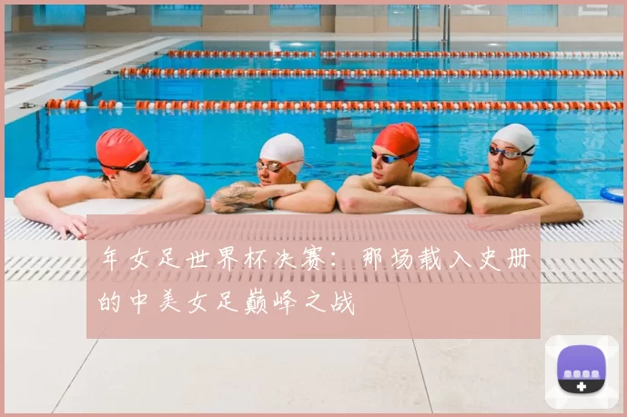 年女足世界杯决赛:那场载入史册的中美女足巅峰之战