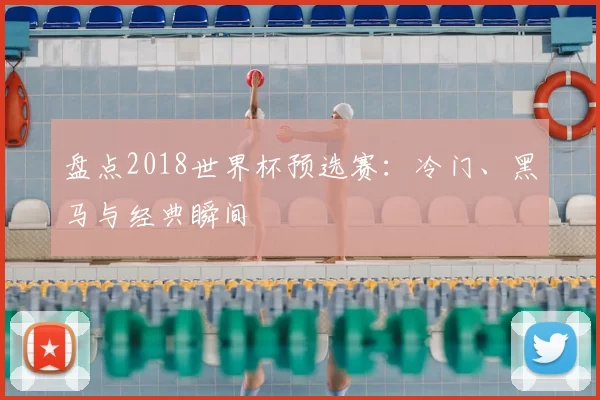盘点2018世界杯预选赛:冷门、黑马与经典瞬间