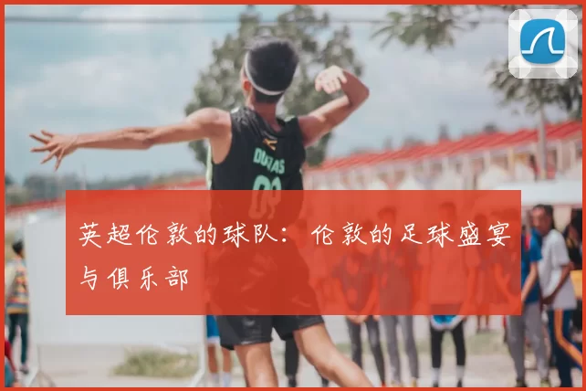 英超伦敦的球队：伦敦的足球盛宴与俱乐部